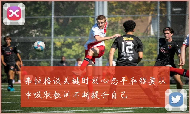 弗拉格谈关键时刻心态平和称要从中吸取教训不断提升自己
