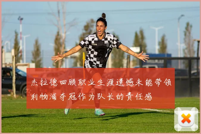 杰拉德回顾职业生涯遗憾未能带领利物浦夺冠作为队长的责任感