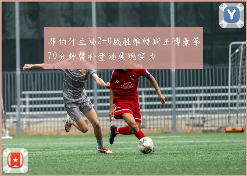 邓伯什主场2-0战胜维特斯王博豪第70分钟替补登场展现实力