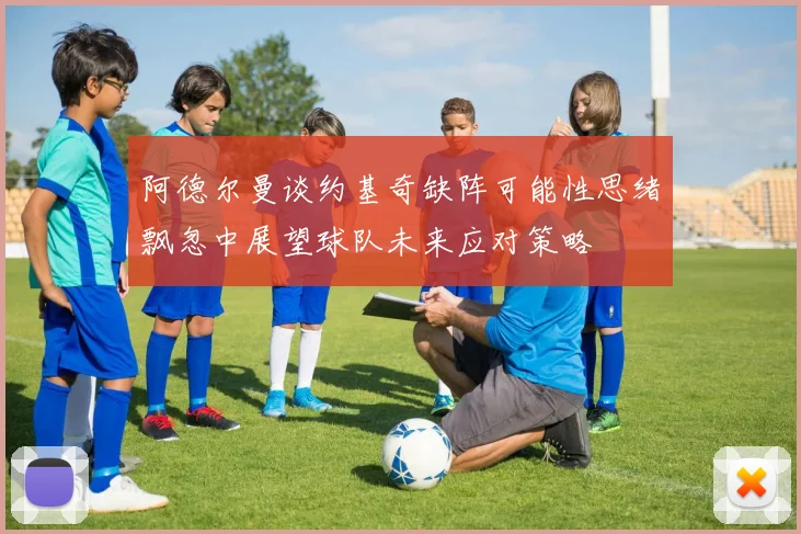 阿德尔曼谈约基奇缺阵可能性思绪飘忽中展望球队未来应对策略