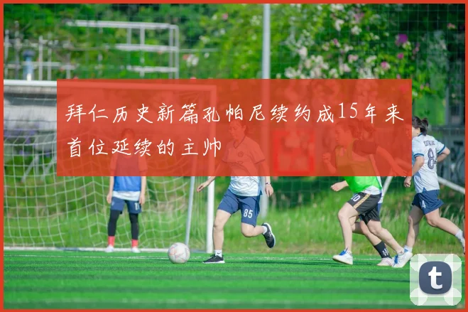拜仁历史新篇孔帕尼续约成15年来首位延续的主帅