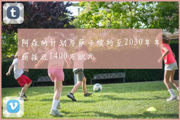 阿森纳计划与萨卡续约至2030年年薪接近1400万欧元
