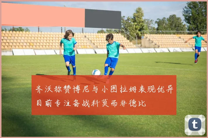 齐沃称赞博尼与小图拉姆表现优异目前专注备战科莫而非德比