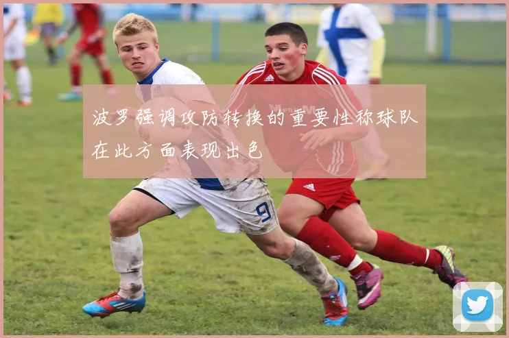 波罗强调攻防转换的重要性称球队在此方面表现出色
