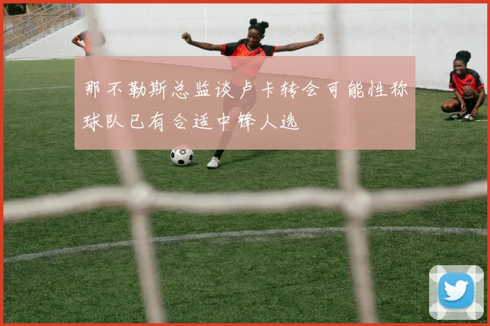 那不勒斯总监谈卢卡转会可能性称球队已有合适中锋人选