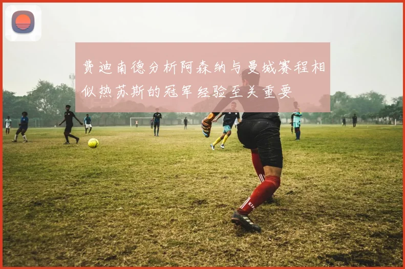 费迪南德分析阿森纳与曼城赛程相似热苏斯的冠军经验至关重要