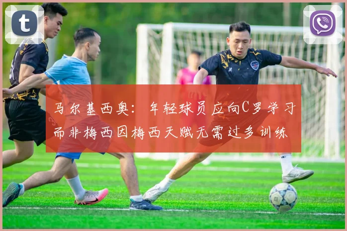 马尔基西奥：年轻球员应向C罗学习而非梅西因梅西天赋无需过多训练