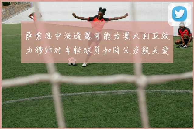 萨索洛中场透露可能为澳大利亚效力穆帅对年轻球员如同父亲般关爱