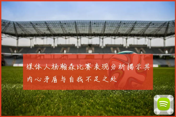 媒体人杨瀚森比赛表现分析揭示其内心矛盾与自我不足之处
