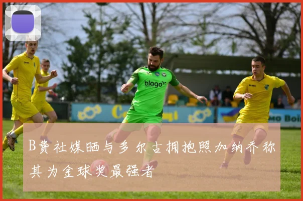B费社媒晒与多尔古拥抱照加纳乔称其为金球奖最强者