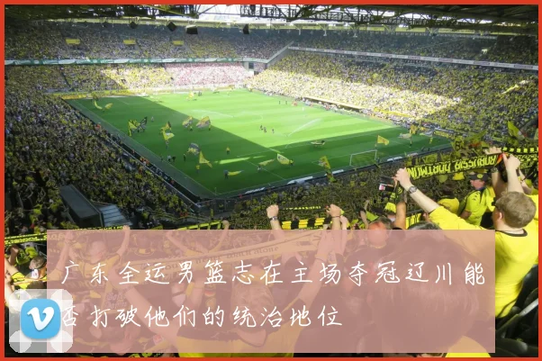 广东全运男篮志在主场夺冠辽川能否打破他们的统治地位