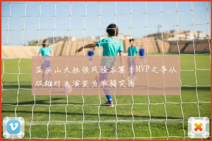 亚历山大独领风骚本赛季MVP之争从双雄对决演变为单骑突围