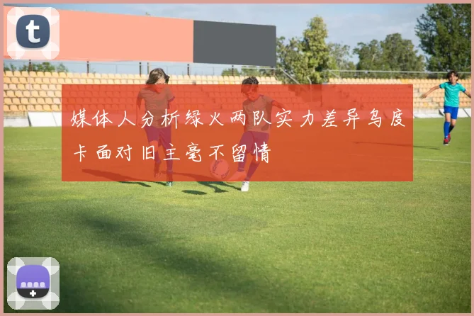 媒体人分析绿火两队实力差异乌度卡面对旧主毫不留情