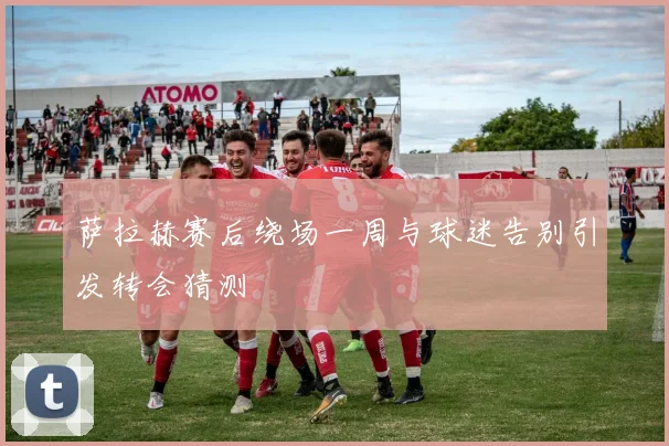 萨拉赫赛后绕场一周与球迷告别引发转会猜测