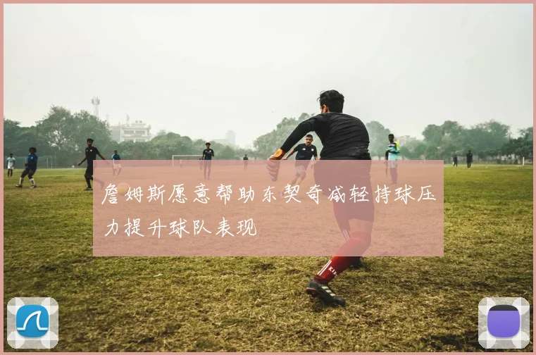 詹姆斯愿意帮助东契奇减轻持球压力提升球队表现