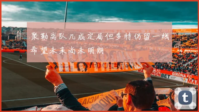 聚勒离队几成定局但多特仍留一线希望未来尚未明朗