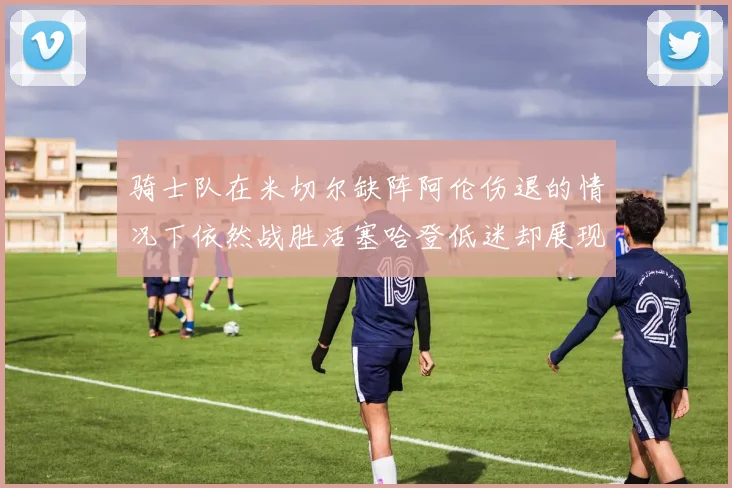 骑士队在米切尔缺阵阿伦伤退的情况下依然战胜活塞哈登低迷却展现季后赛实力