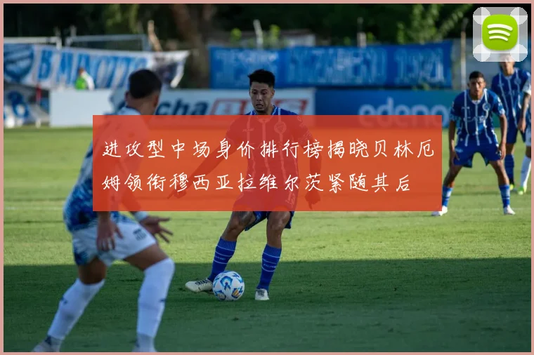 进攻型中场身价排行榜揭晓贝林厄姆领衔穆西亚拉维尔茨紧随其后