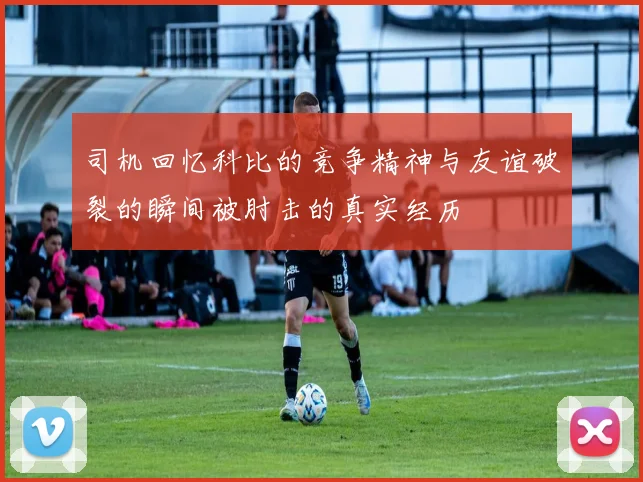 司机回忆科比的竞争精神与友谊破裂的瞬间被肘击的真实经历