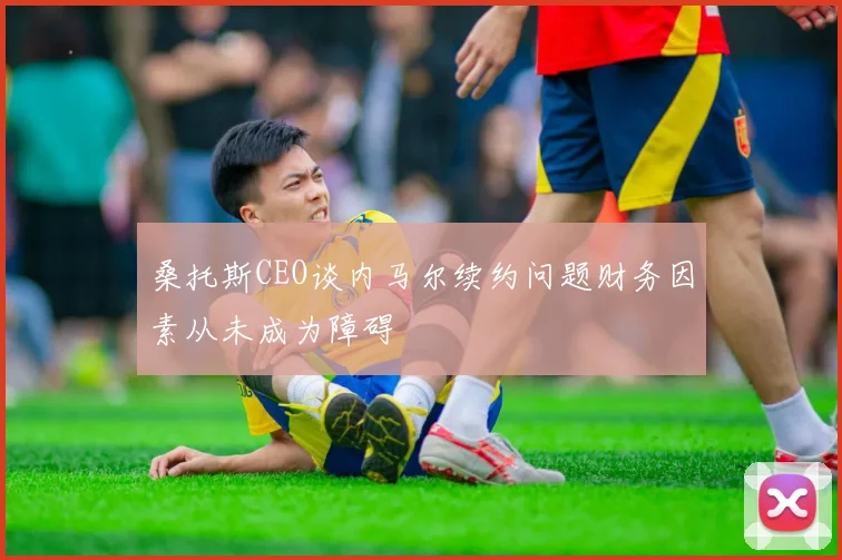 桑托斯CEO谈内马尔续约问题财务因素从未成为障碍