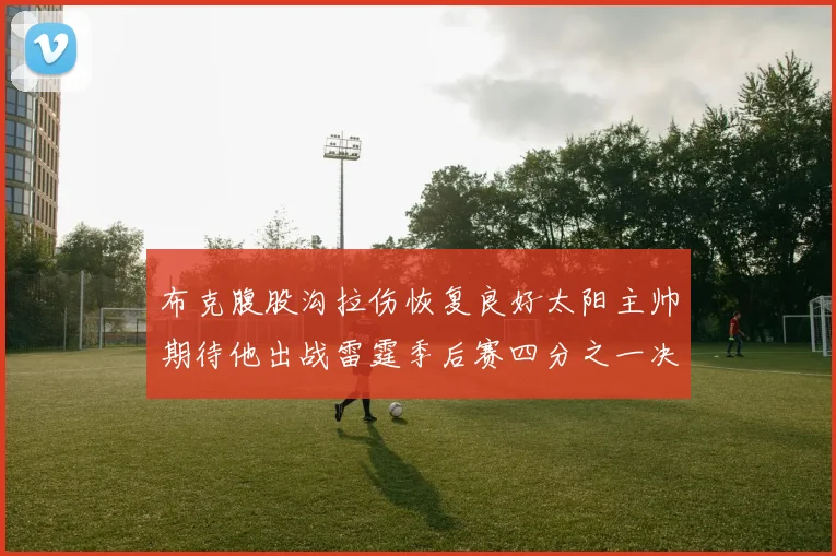 布克腹股沟拉伤恢复良好太阳主帅期待他出战雷霆季后赛四分之一决赛