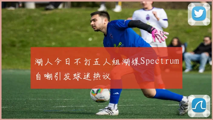 湖人今日不打五人组湖媒Spectrum自嘲引发球迷热议