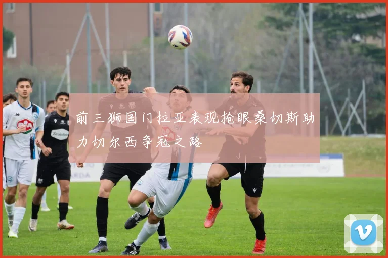 前三狮国门拉亚表现抢眼桑切斯助力切尔西争冠之路