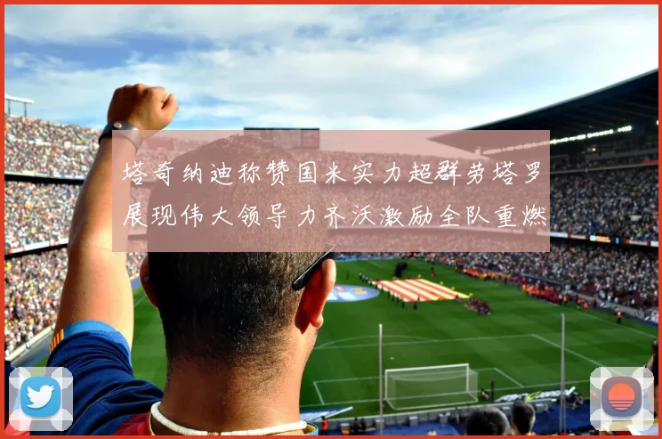 塔奇纳迪称赞国米实力超群劳塔罗展现伟大领导力齐沃激励全队重燃斗志