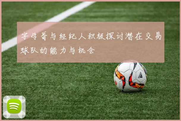 字母哥与经纪人积极探讨潜在交易球队的能力与机会