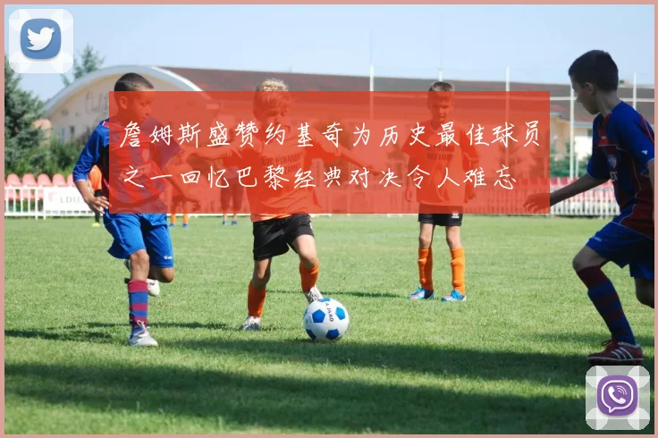 詹姆斯盛赞约基奇为历史最佳球员之一回忆巴黎经典对决令人难忘