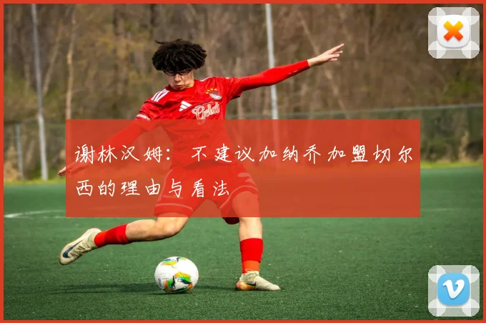 谢林汉姆：不建议加纳乔加盟切尔西的理由与看法