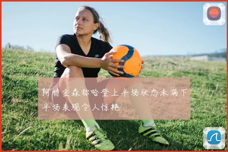 阿特金森称哈登上半场状态未满下半场表现令人惊艳