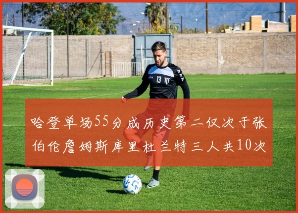 哈登单场55分成历史第二仅次于张伯伦詹姆斯库里杜兰特三人共10次