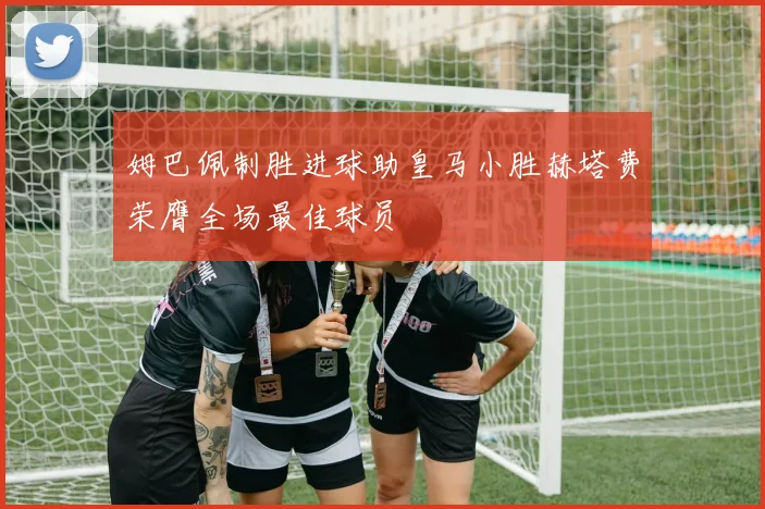 姆巴佩制胜进球助皇马小胜赫塔费荣膺全场最佳球员