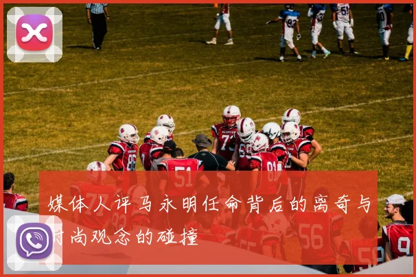 媒体人评马永明任命背后的离奇与时尚观念的碰撞