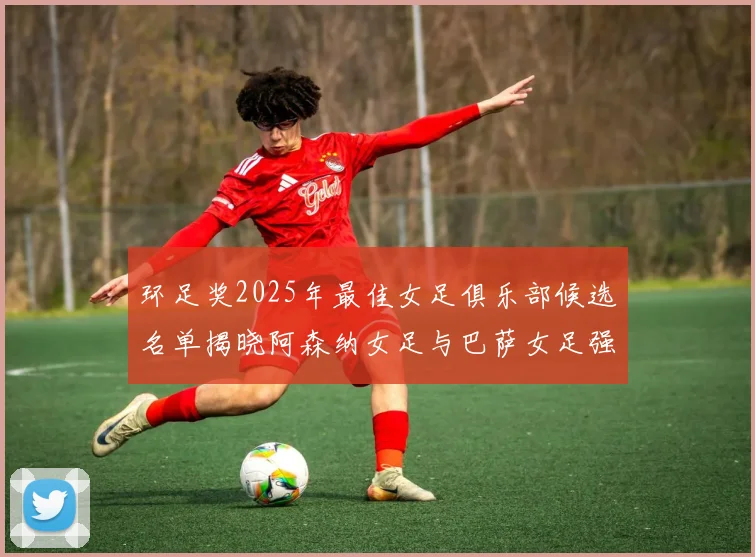 环足奖2025年最佳女足俱乐部候选名单揭晓阿森纳女足与巴萨女足强势领衔